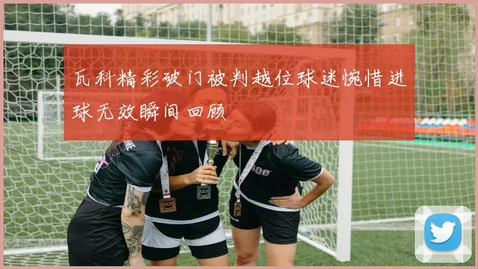 瓦科精彩破门被判越位球迷惋惜进球无效瞬间回顾