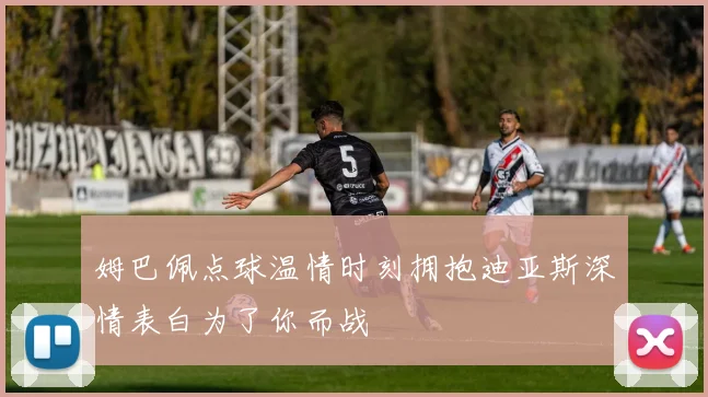 姆巴佩点球温情时刻拥抱迪亚斯深情表白为了你而战
