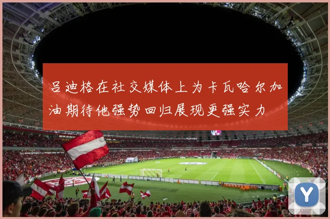 吕迪格在社交媒体上为卡瓦哈尔加油期待他强势回归展现更强实力