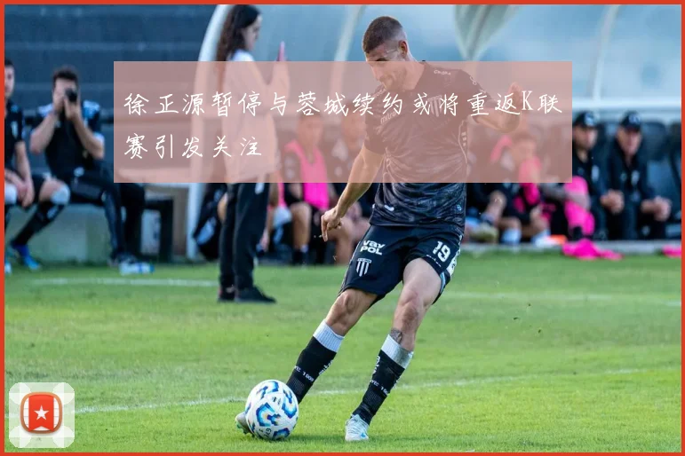 徐正源暂停与蓉城续约或将重返K联赛引发关注