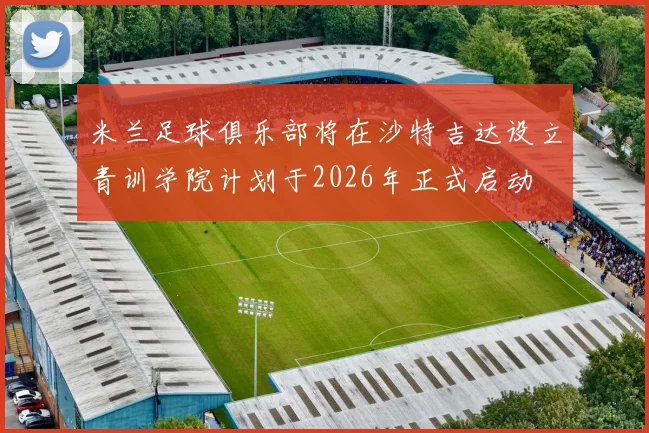 米兰足球俱乐部将在沙特吉达设立青训学院计划于2026年正式启动