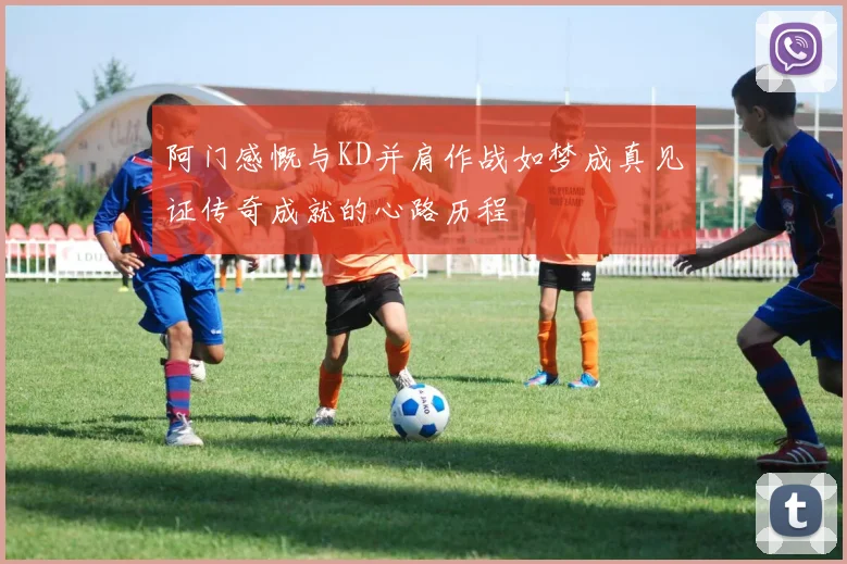 阿门感慨与KD并肩作战如梦成真见证传奇成就的心路历程