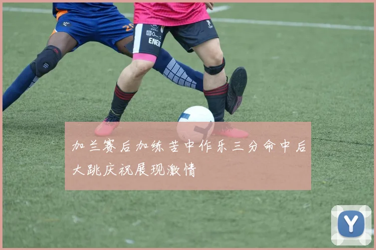 加兰赛后加练苦中作乐三分命中后大跳庆祝展现激情