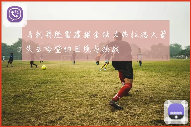 马刺再胜雷霆掘金助力弗拉格火箭失去哈登的困境与挑战