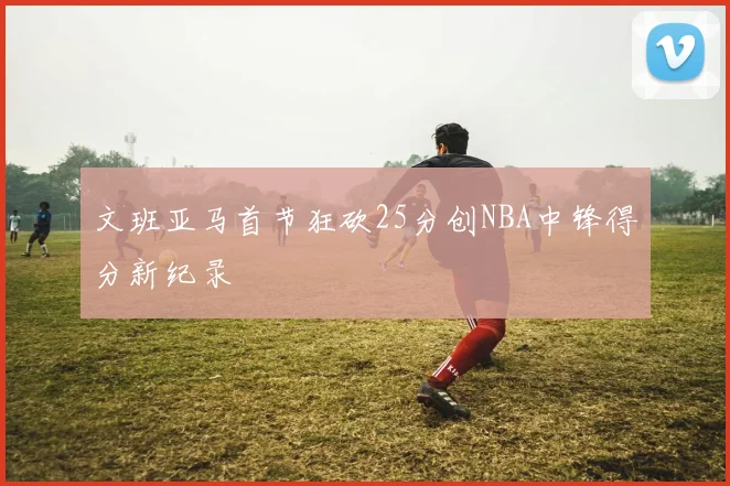文班亚马首节狂砍25分创NBA中锋得分新纪录