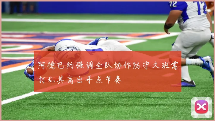 阿德巴约强调全队协作防守文班需打乱其高出手点节奏