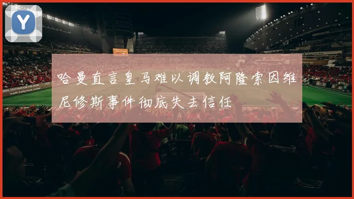 哈曼直言皇马难以调教阿隆索因维尼修斯事件彻底失去信任