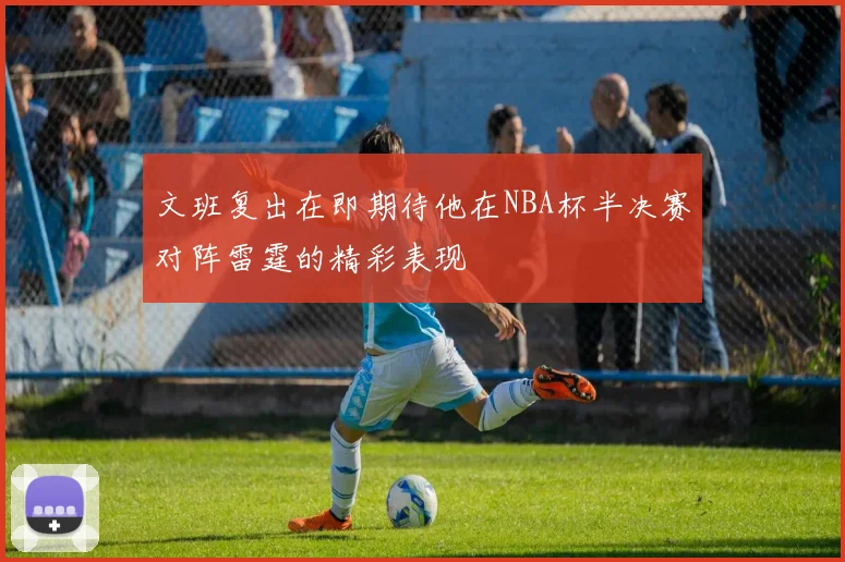 文班复出在即期待他在NBA杯半决赛对阵雷霆的精彩表现