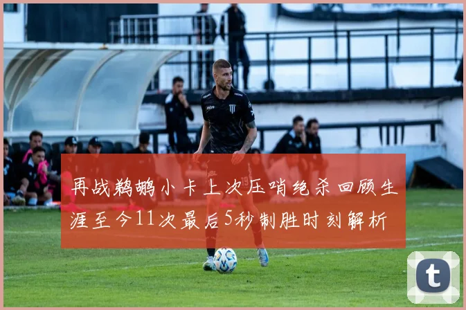 再战鹈鹕小卡上次压哨绝杀回顾生涯至今11次最后5秒制胜时刻解析