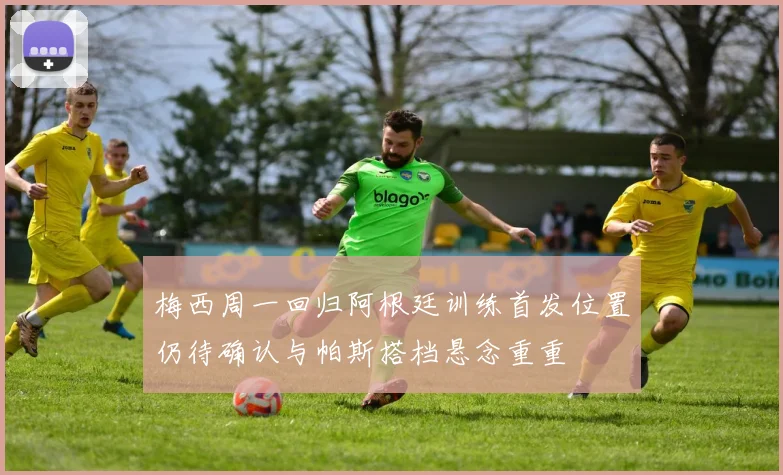 梅西周一回归阿根廷训练首发位置仍待确认与帕斯搭档悬念重重