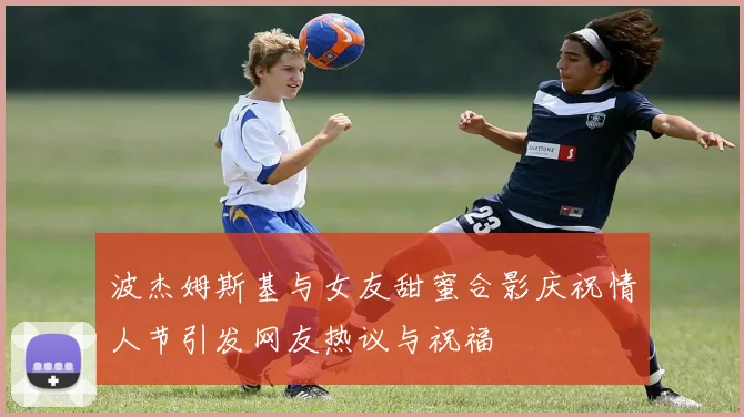 波杰姆斯基与女友甜蜜合影庆祝情人节引发网友热议与祝福