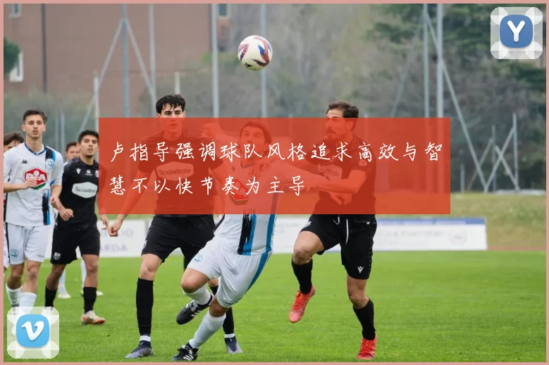 卢指导强调球队风格追求高效与智慧不以快节奏为主导