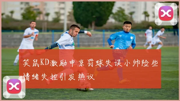 笑鼠KD激励申京罚球失误小帅险些情绪失控引发热议