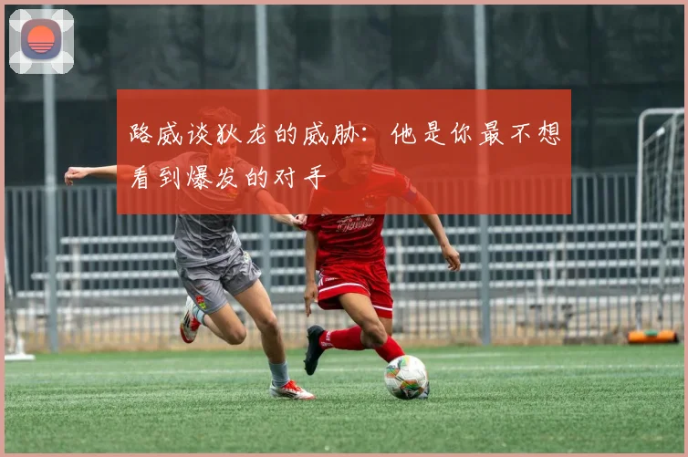 路威谈狄龙的威胁：他是你最不想看到爆发的对手