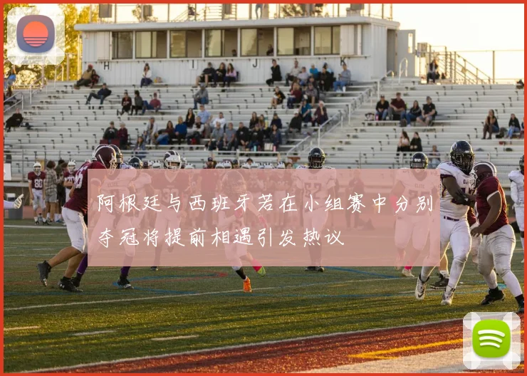 阿根廷与西班牙若在小组赛中分别夺冠将提前相遇引发热议