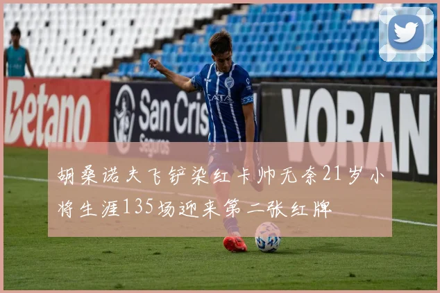 胡桑诺夫飞铲染红卡帅无奈21岁小将生涯135场迎来第二张红牌