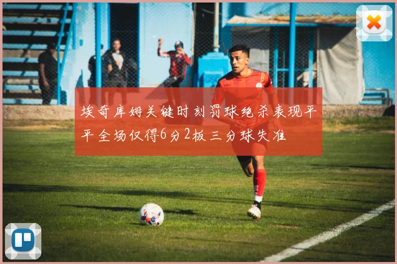 埃奇库姆关键时刻罚球绝杀表现平平全场仅得6分2板三分球失准
