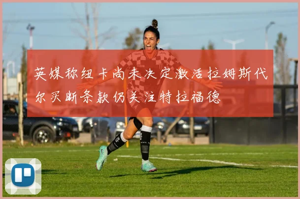 英媒称纽卡尚未决定激活拉姆斯代尔买断条款仍关注特拉福德