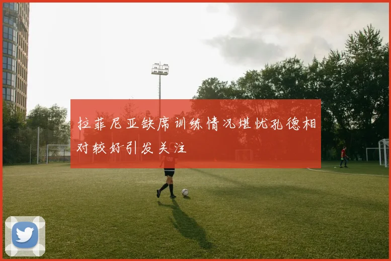 拉菲尼亚缺席训练情况堪忧孔德相对较好引发关注