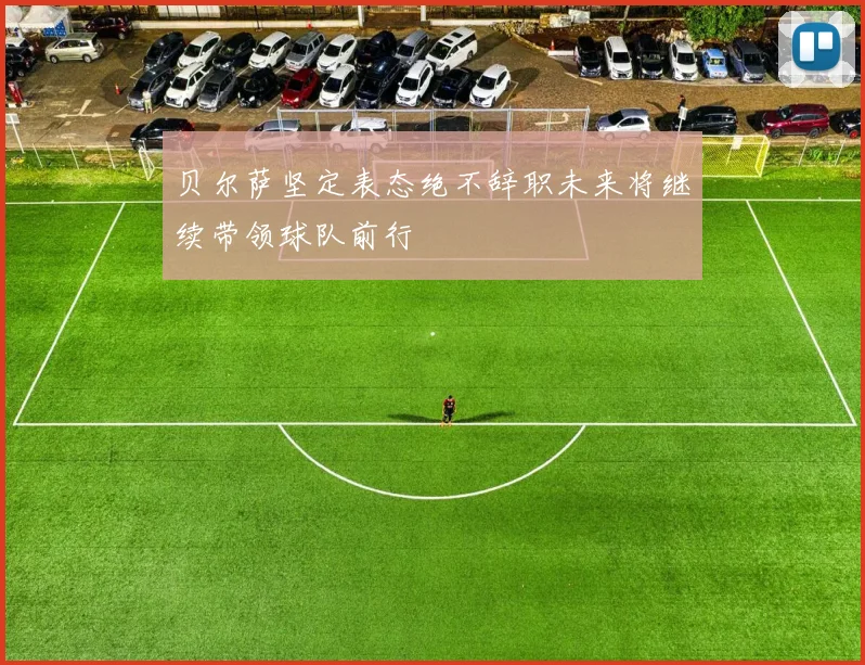 贝尔萨坚定表态绝不辞职未来将继续带领球队前行