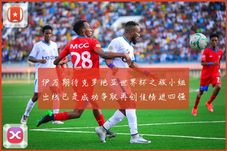 伊万期待克罗地亚世界杯之旅小组出线已是成功争取再创佳绩进四强