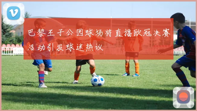 巴黎王子公园球场将直播欧冠决赛活动引发球迷热议