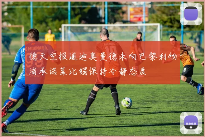德天空报道迪奥曼德未向巴黎利物浦承诺莱比锡保持冷静态度