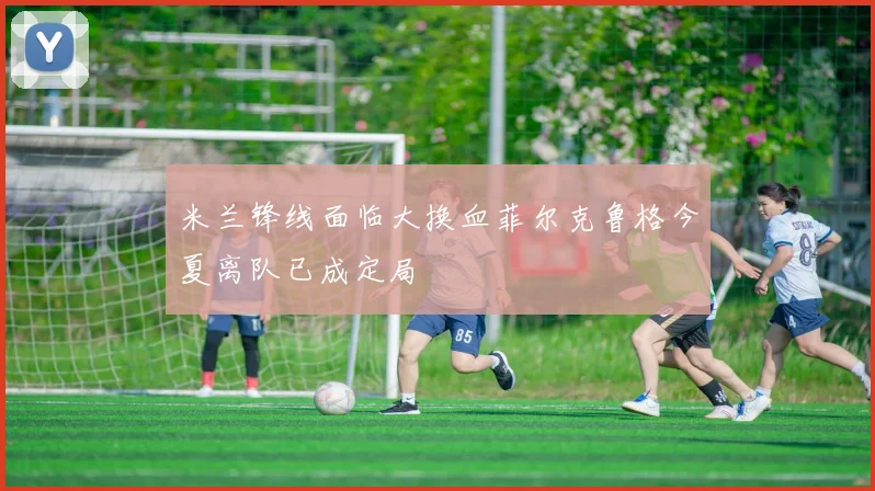 米兰锋线面临大换血菲尔克鲁格今夏离队已成定局